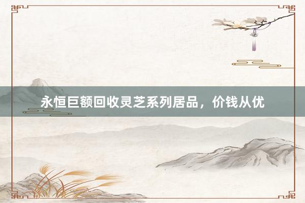 永恒巨额回收灵芝系列居品，价钱从优
